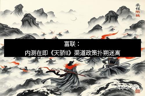 富联：内测在即《天骄II》渠道政策扑朔迷离
